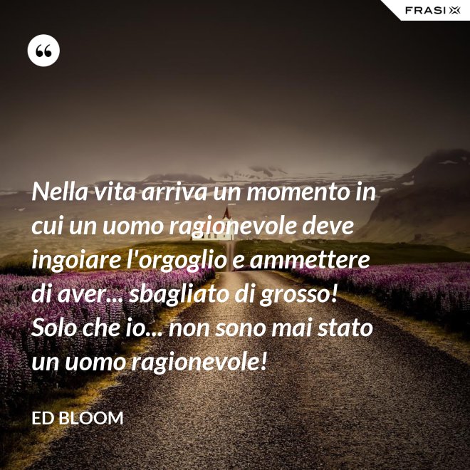 Nella vita arriva un momento in cui un uomo ragionevole deve ingoiare l'orgoglio e ammettere di aver... sbagliato di grosso! Solo che io... non sono mai stato un uomo ragionevole! - Ed Bloom