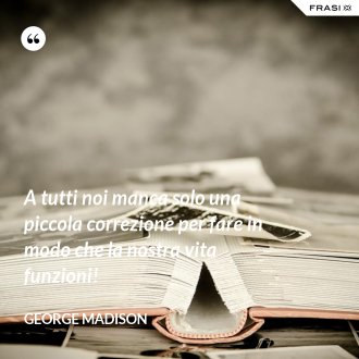 A tutti noi manca solo una piccola correzione per fare in modo che la nostra vita funzioni! - George Madison
