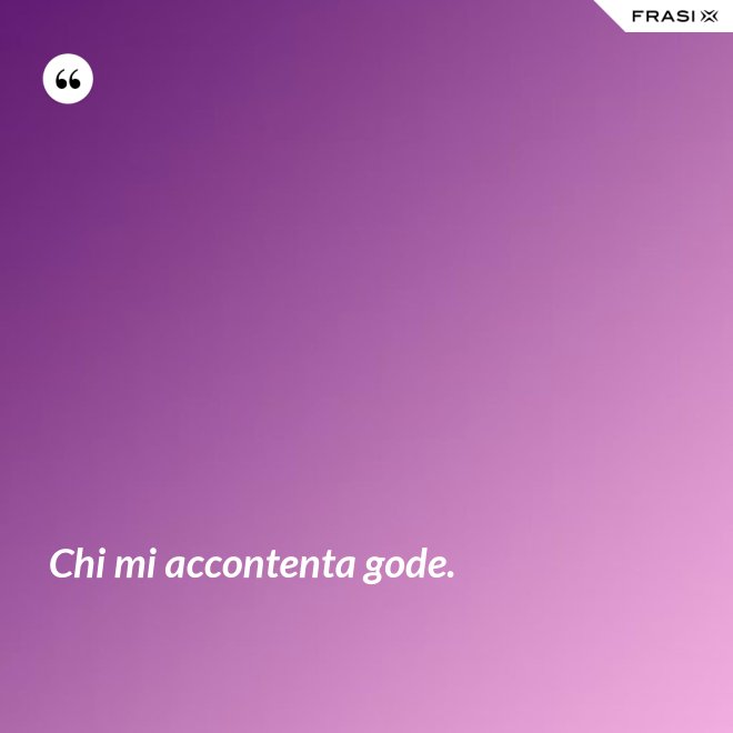 Chi mi accontenta gode. - Anonimo
