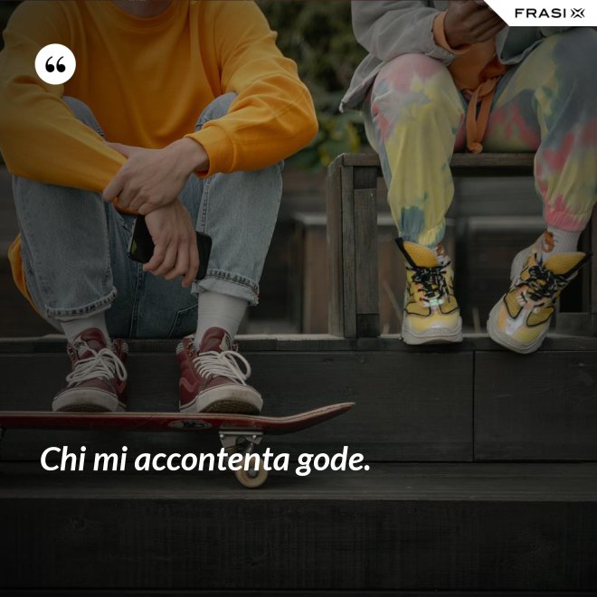 Chi mi accontenta gode. - Anonimo