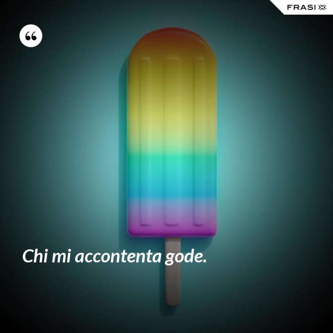 Chi mi accontenta gode. - Anonimo