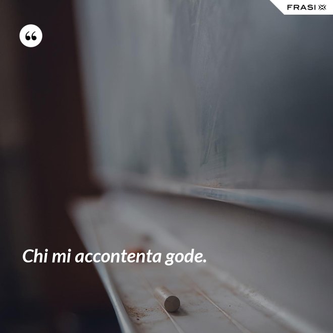 Chi mi accontenta gode. - Anonimo