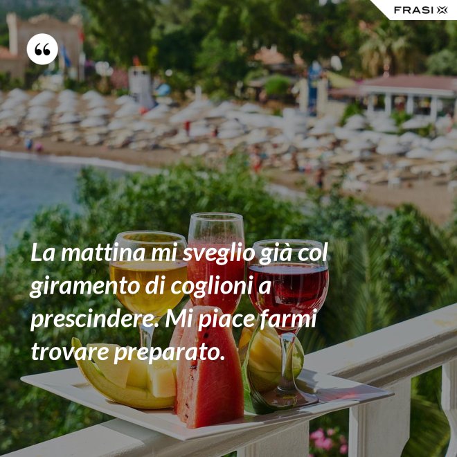 La mattina mi sveglio già col giramento di coglioni a prescindere. Mi piace farmi trovare preparato. - Anonimo