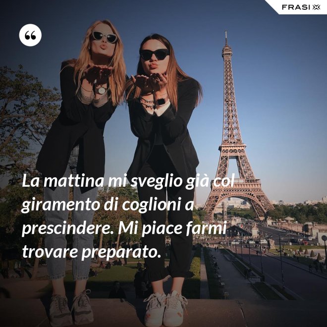 La mattina mi sveglio già col giramento di coglioni a prescindere. Mi piace farmi trovare preparato. - Anonimo