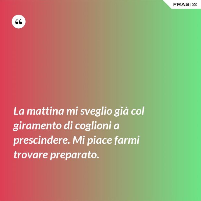 La mattina mi sveglio già col giramento di coglioni a prescindere. Mi piace farmi trovare preparato. - Anonimo