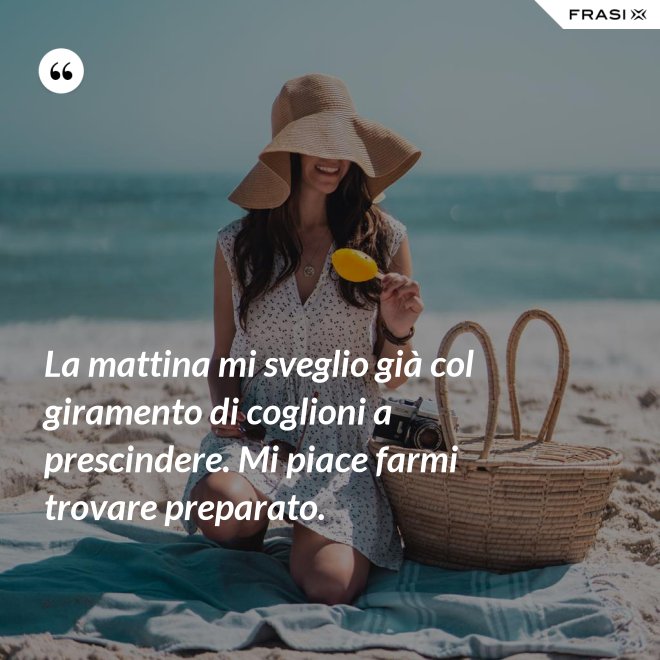 La mattina mi sveglio già col giramento di coglioni a prescindere. Mi piace farmi trovare preparato. - Anonimo