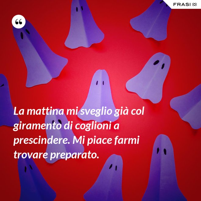 La mattina mi sveglio già col giramento di coglioni a prescindere. Mi piace farmi trovare preparato. - Anonimo
