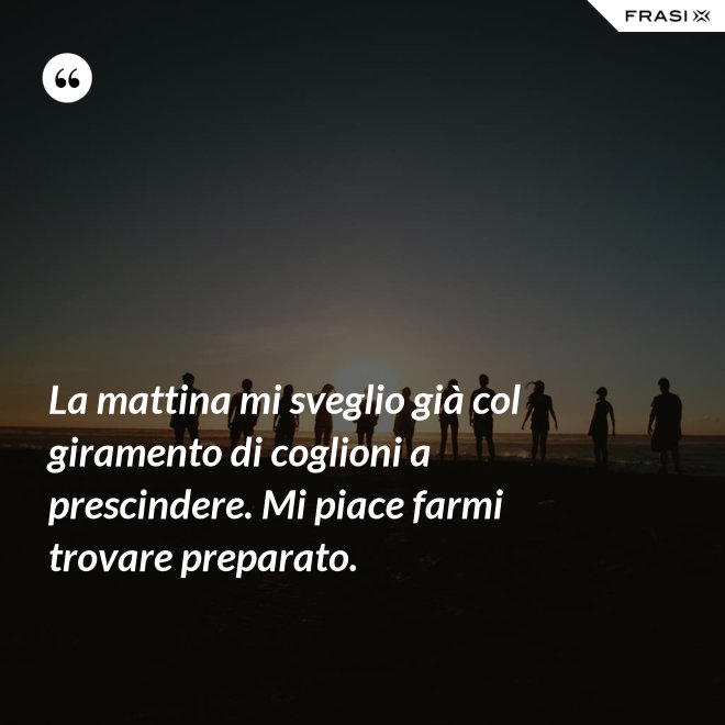 La mattina mi sveglio già col giramento di coglioni a prescindere. Mi piace farmi trovare preparato. - Anonimo