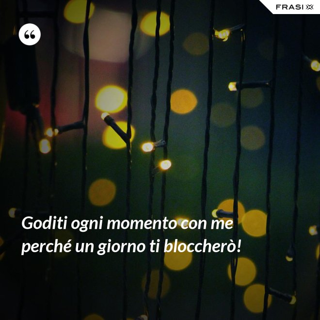 Goditi ogni momento con me perché un giorno ti bloccherò! - Anonimo