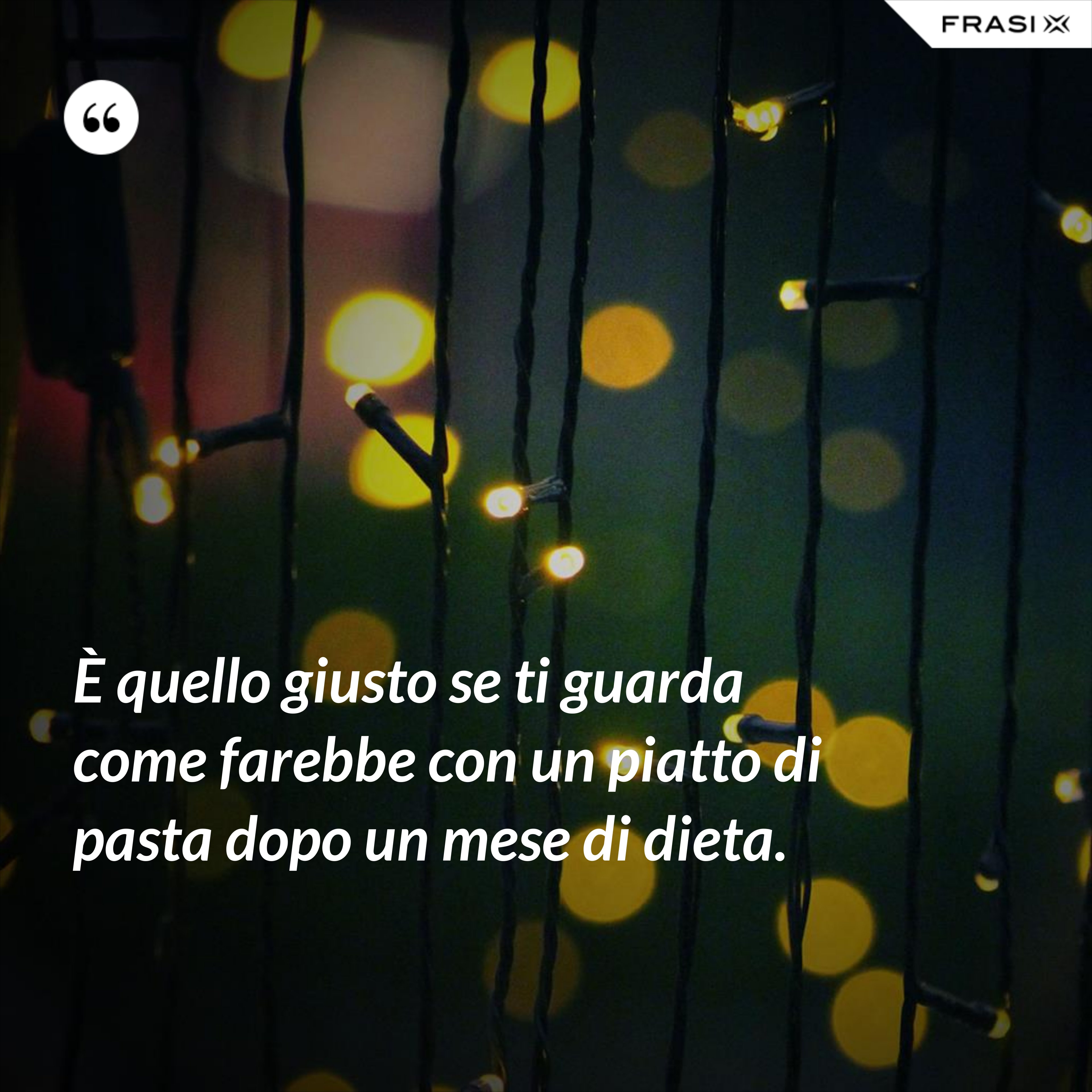 È quello giusto se ti guarda come farebbe con un piatto di pasta dopo un mese di dieta. - Anonimo