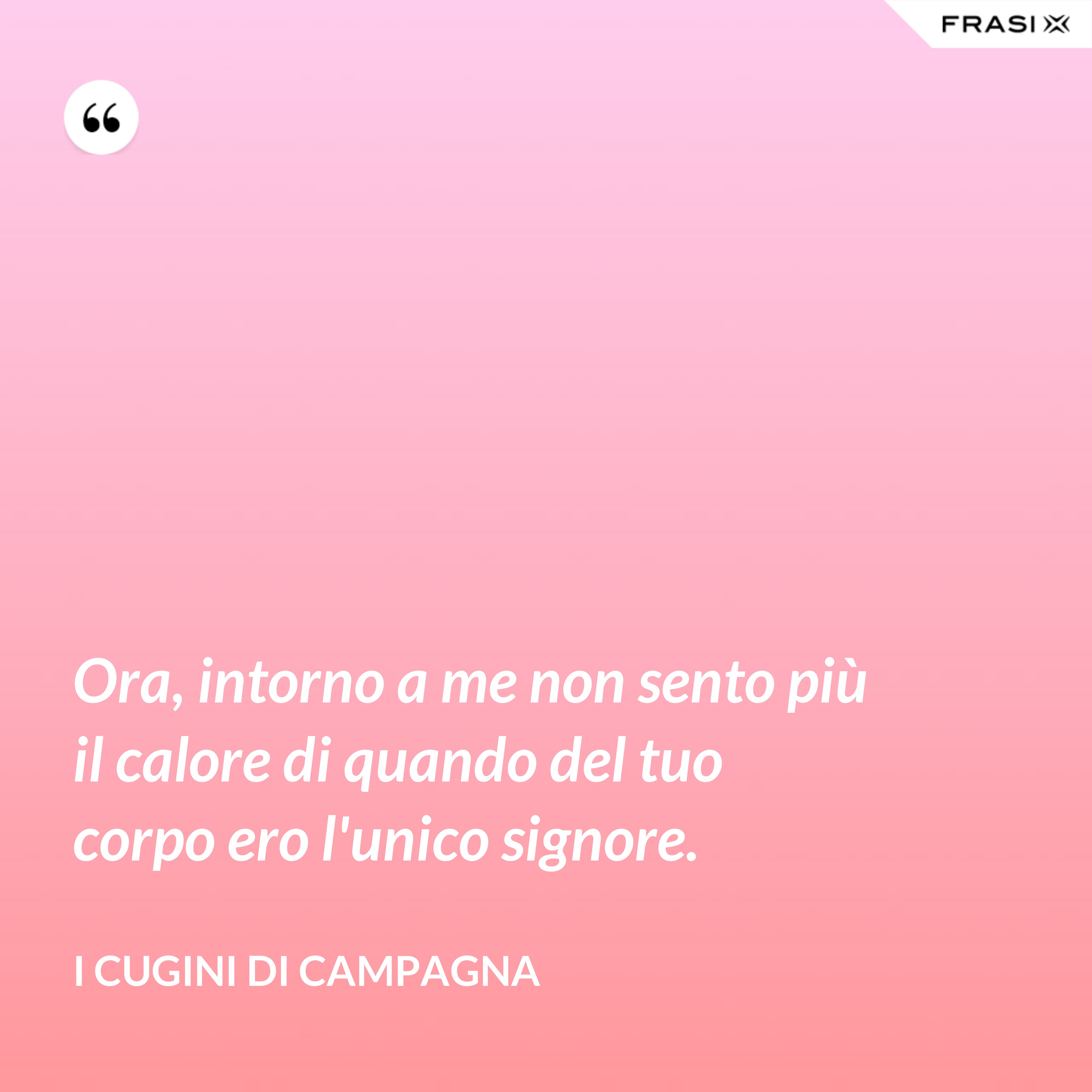 Ora, intorno a me non sento più il calore di quando del tuo corpo ero l'unico signore. - I Cugini di Campagna