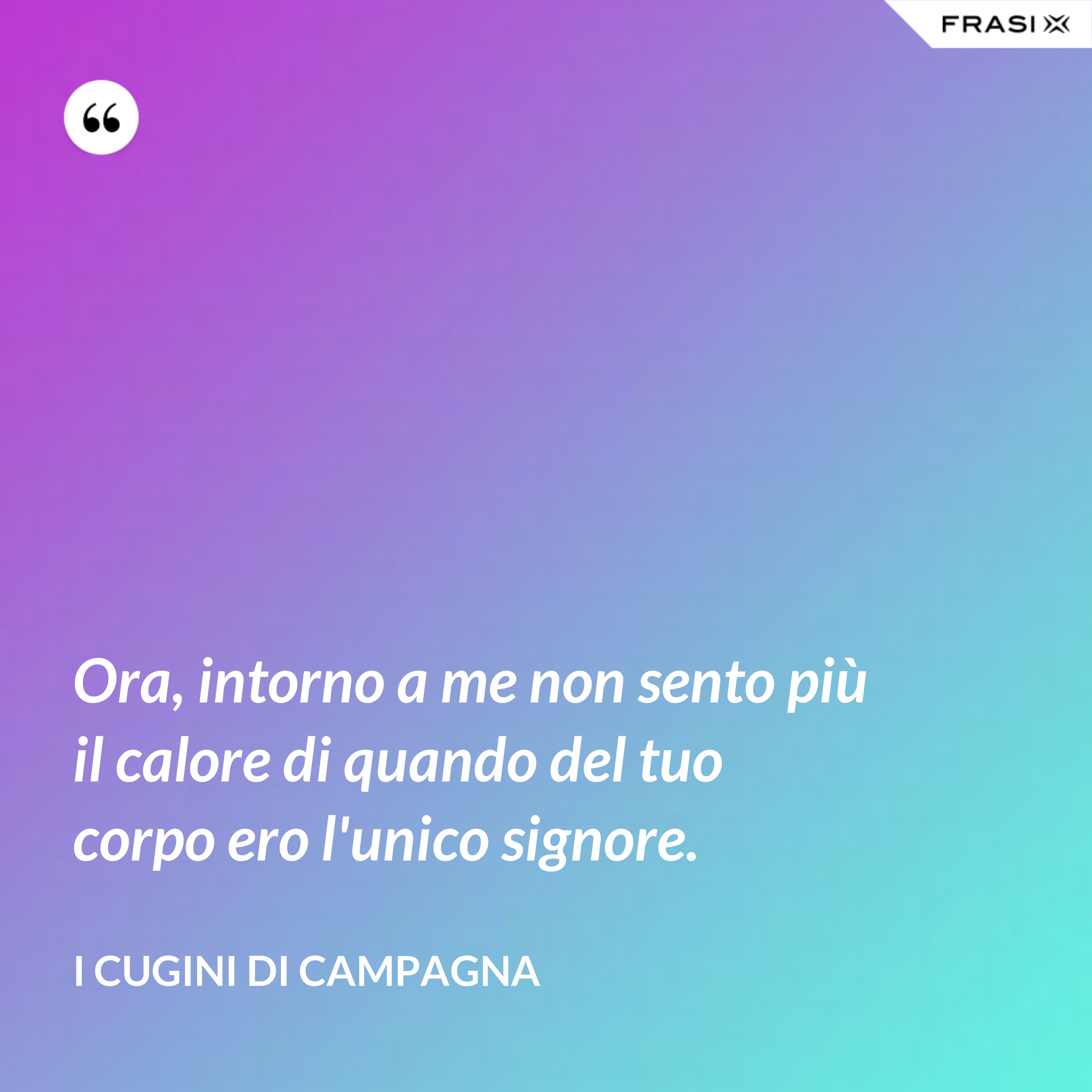 Ora, intorno a me non sento più il calore di quando del tuo corpo ero l'unico signore. - I Cugini di Campagna