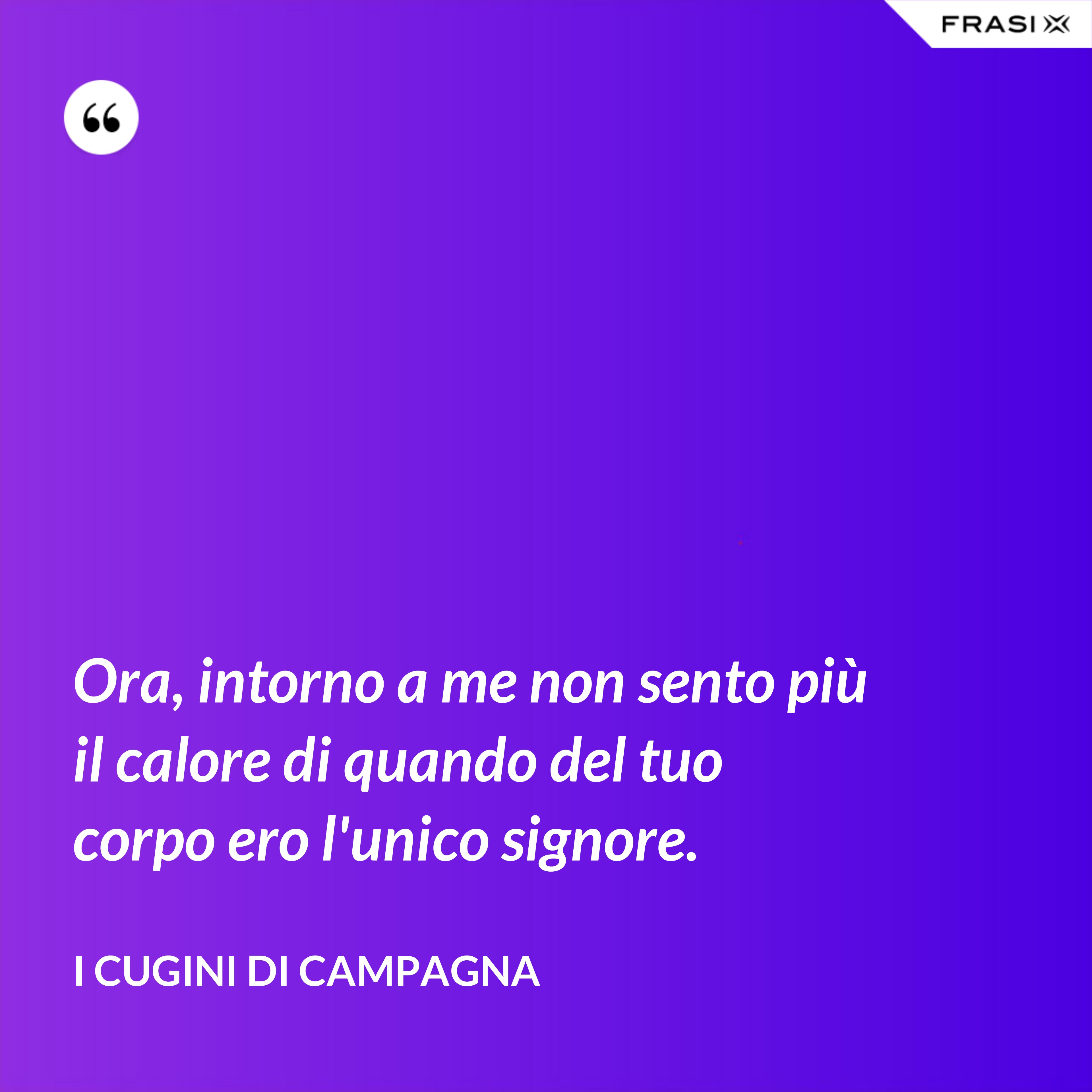 Ora, intorno a me non sento più il calore di quando del tuo corpo ero l'unico signore. - I Cugini di Campagna