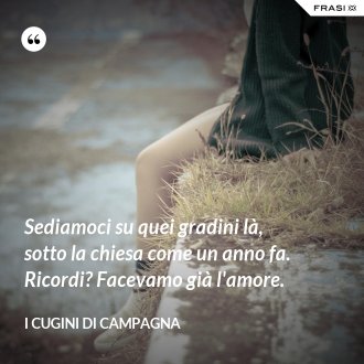 Sediamoci su quei gradini là, sotto la chiesa come un anno fa. Ricordi? Facevamo già l'amore. - I Cugini di Campagna