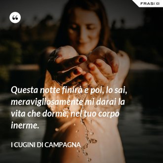 Questa notte finirà e poi, lo sai, meravigliosamente mi darai la vita che dorme, nel tuo corpo inerme. - I Cugini di Campagna