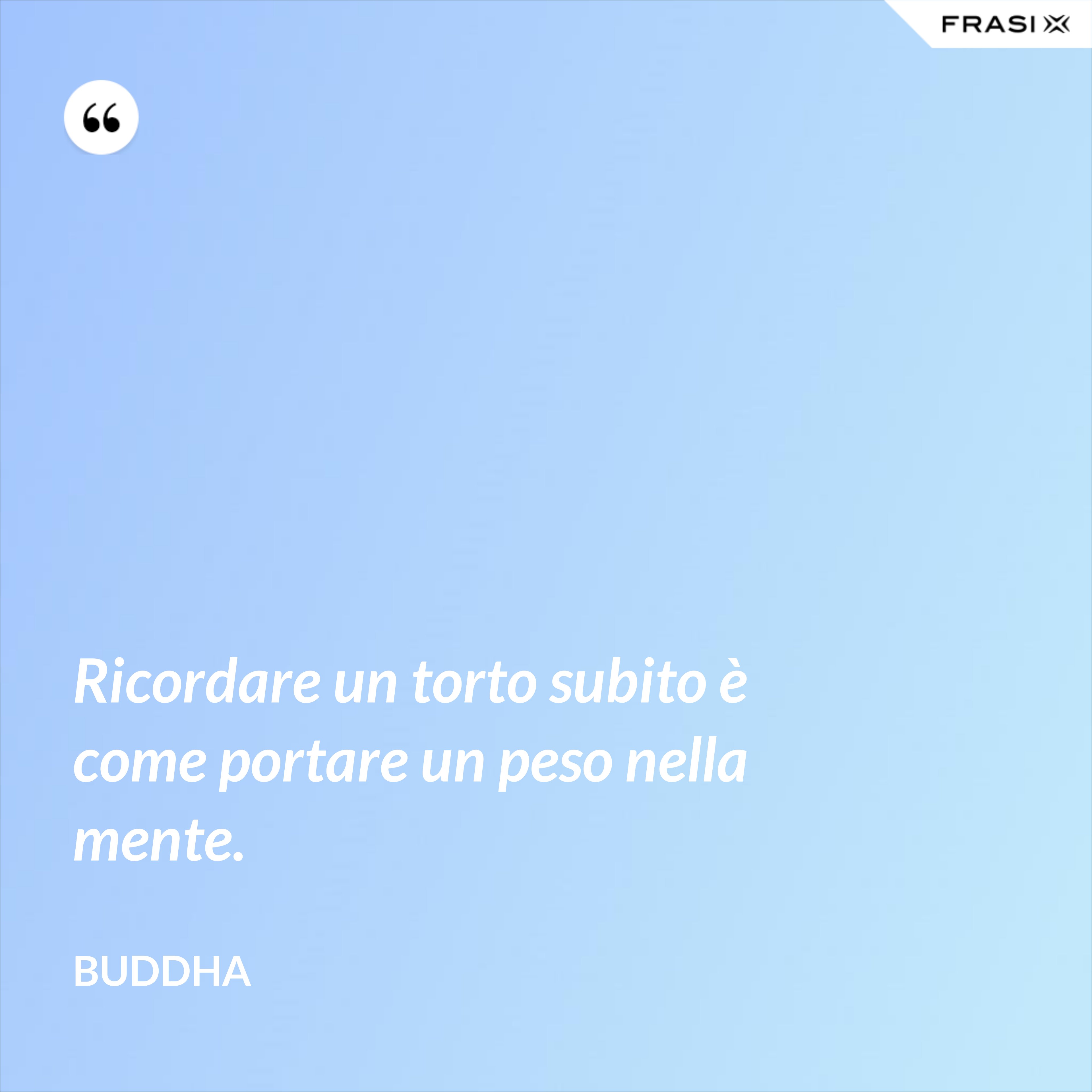 Ricordare un torto subito è come portare un peso nella mente. - Buddha