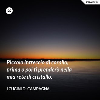 Piccolo intreccio di corallo, prima o poi ti prenderò nella mia rete di cristallo. - I Cugini di Campagna