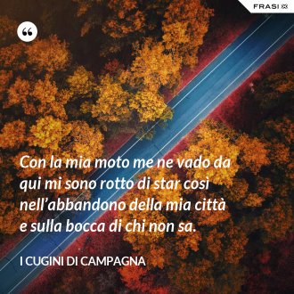 Con la mia moto me ne vado da qui mi sono rotto di star così nell’abbandono della mia città e sulla bocca di chi non sa. - I Cugini di Campagna