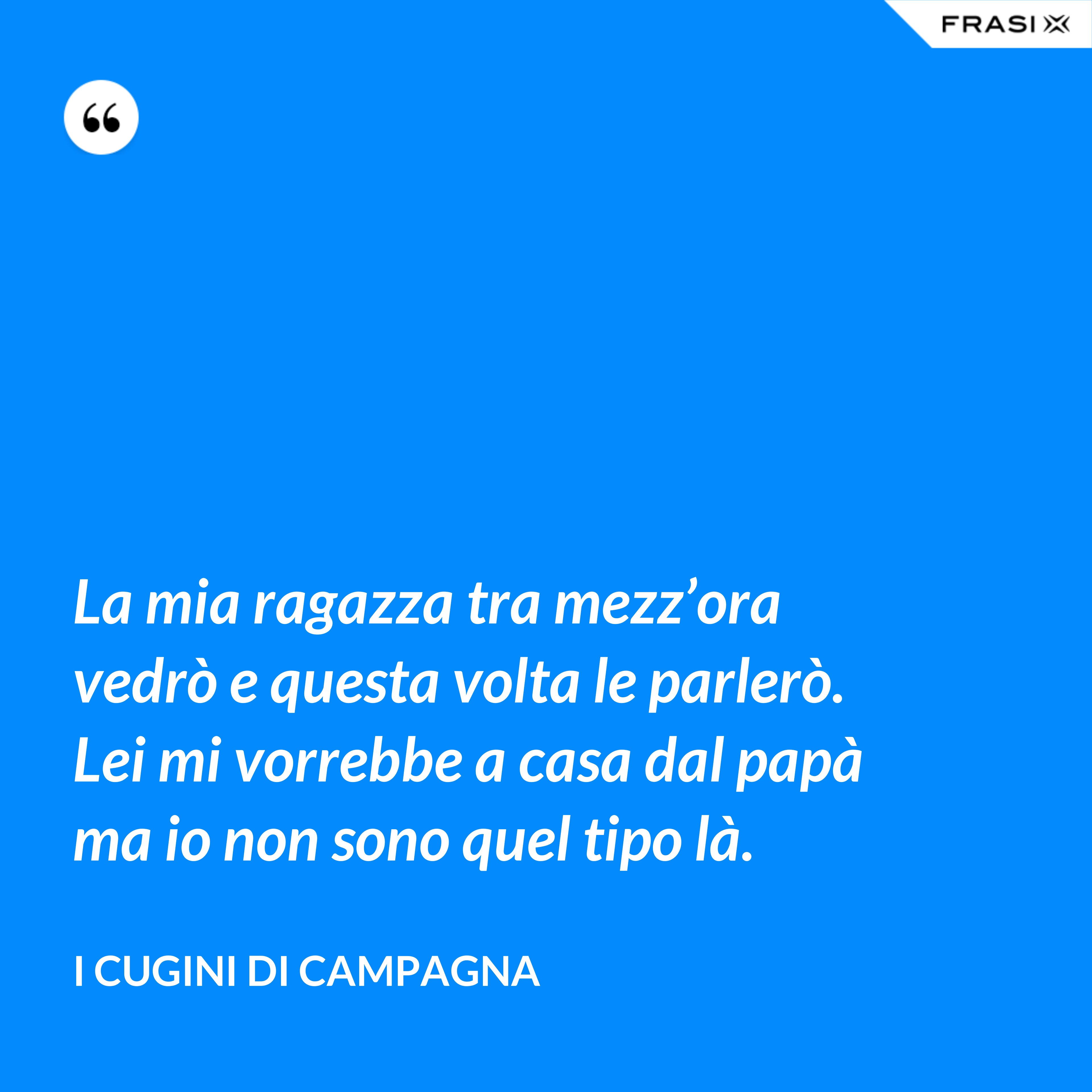 La mia ragazza tra mezz’ora vedrò e questa volta le parlerò. Lei mi vorrebbe a casa dal papà ma io non sono quel tipo là. - I Cugini di Campagna