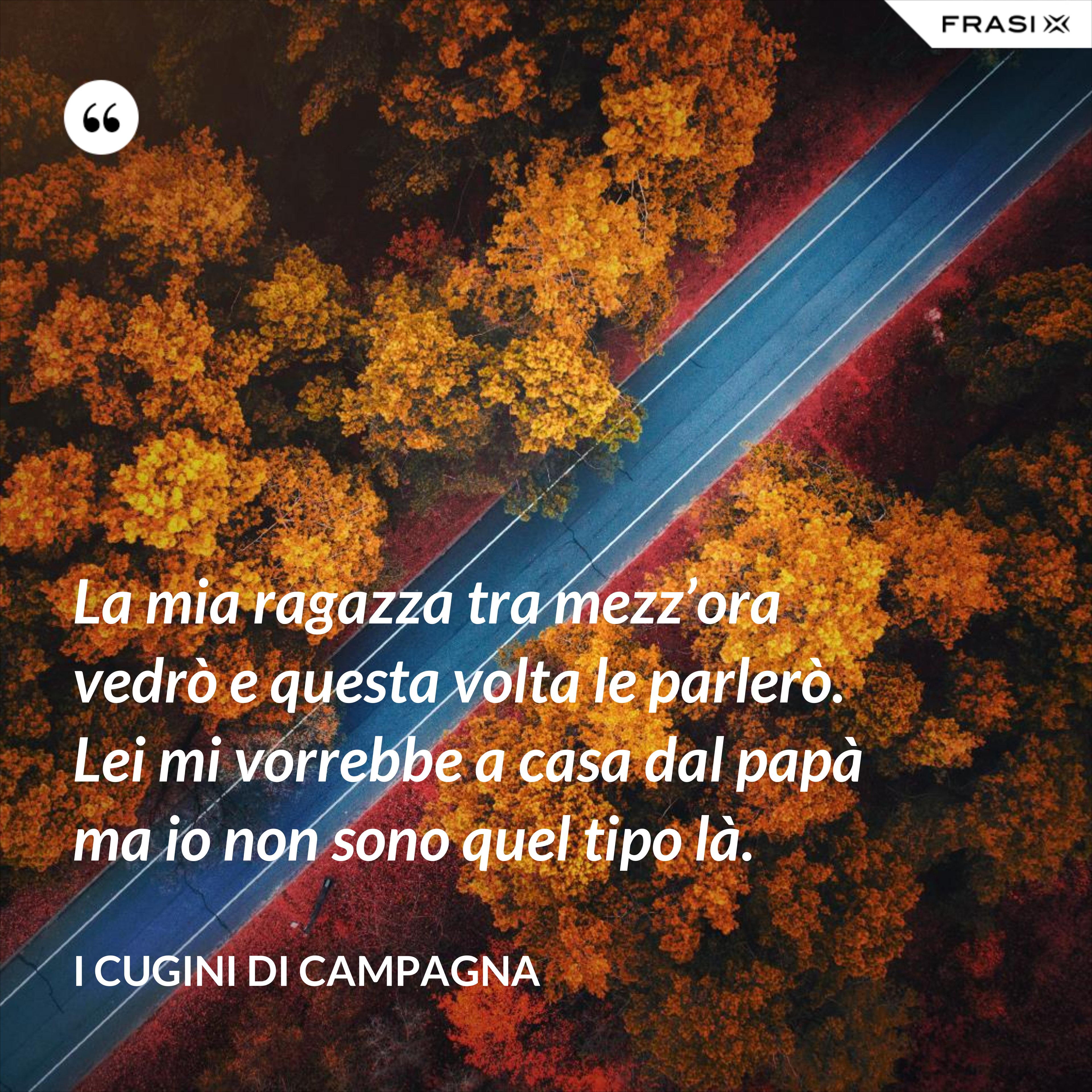 La mia ragazza tra mezz’ora vedrò e questa volta le parlerò. Lei mi vorrebbe a casa dal papà ma io non sono quel tipo là. - I Cugini di Campagna