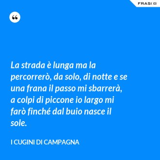 La strada è lunga ma la percorrerò, da solo, di notte e se una frana il passo mi sbarrerà, a colpi di piccone io largo mi farò finché dal buio nasce il sole. - I Cugini di Campagna