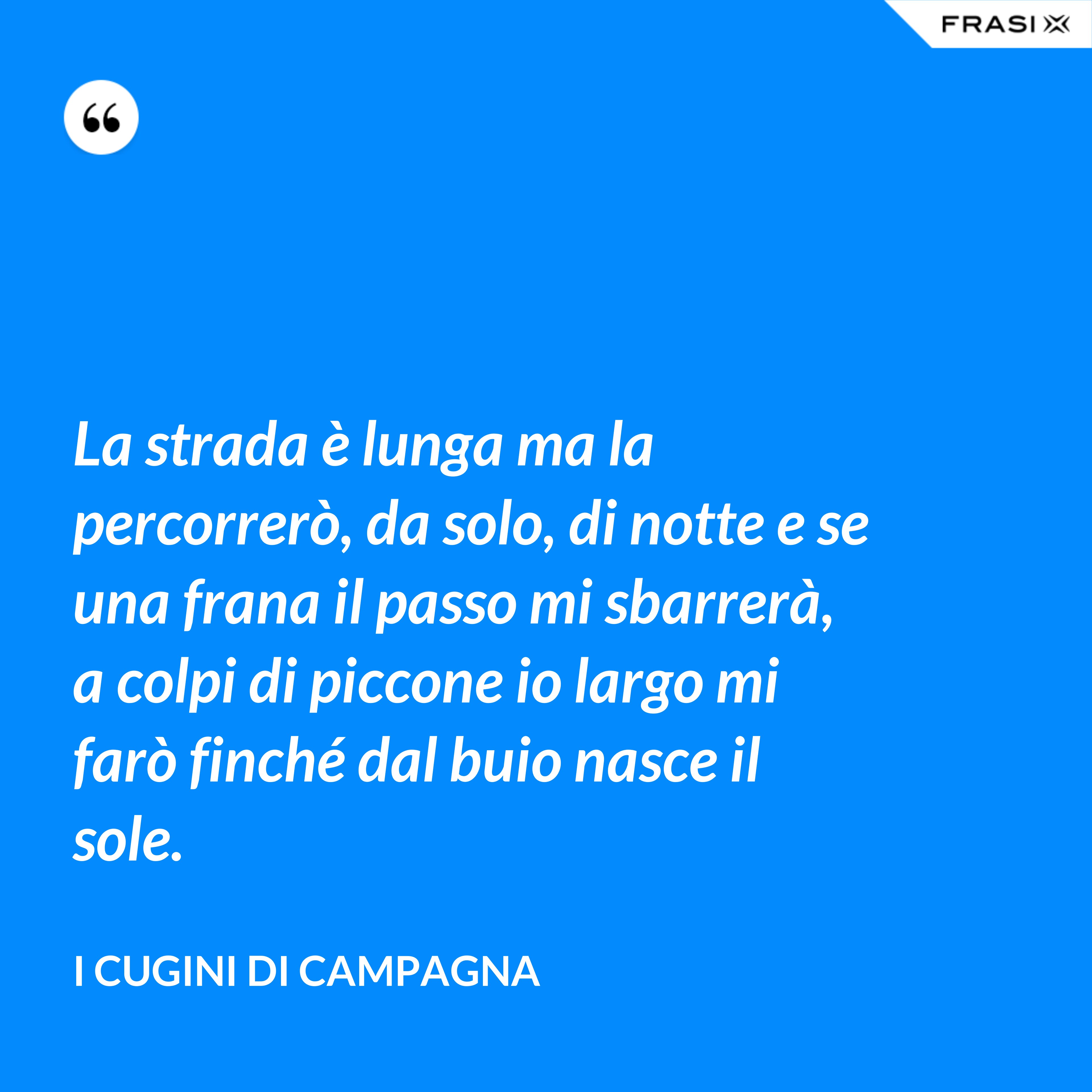 La strada è lunga ma la percorrerò, da solo, di notte e se una frana il passo mi sbarrerà, a colpi di piccone io largo mi farò finché dal buio nasce il sole. - I Cugini di Campagna