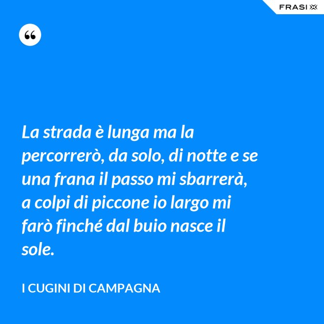 La strada è lunga ma la percorrerò, da solo, di notte e se una frana il passo mi sbarrerà, a colpi di piccone io largo mi farò finché dal buio nasce il sole. - I Cugini di Campagna