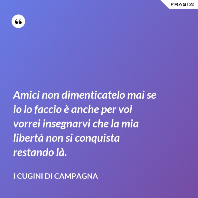 Amici non dimenticatelo mai se io lo faccio è anche per voi vorrei insegnarvi che la mia libertà non si conquista restando là. - I Cugini di Campagna