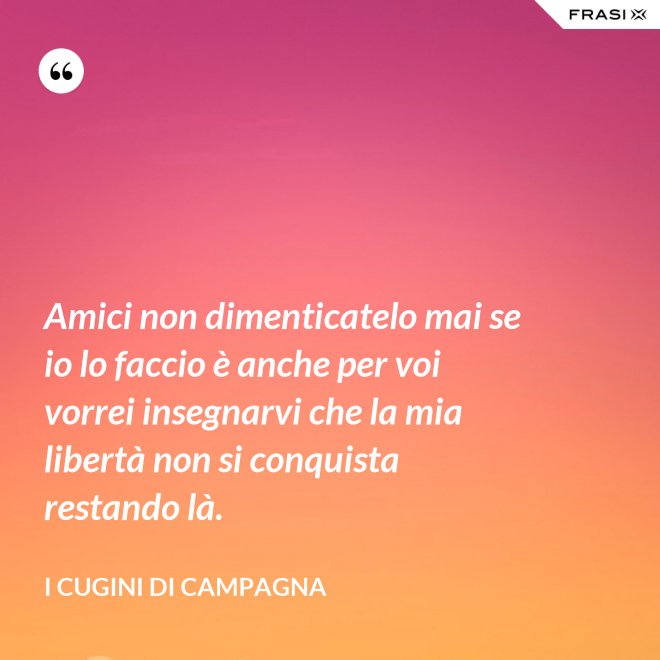Amici non dimenticatelo mai se io lo faccio è anche per voi vorrei insegnarvi che la mia libertà non si conquista restando là. - I Cugini di Campagna