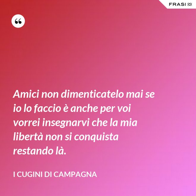 Amici non dimenticatelo mai se io lo faccio è anche per voi vorrei insegnarvi che la mia libertà non si conquista restando là. - I Cugini di Campagna