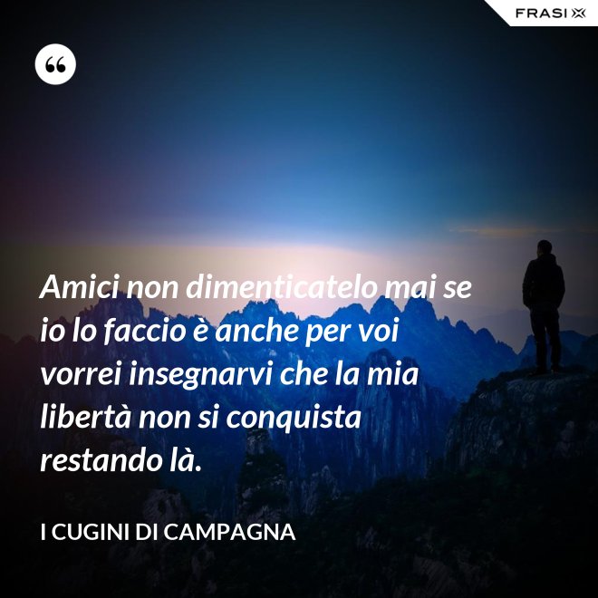 Amici non dimenticatelo mai se io lo faccio è anche per voi vorrei insegnarvi che la mia libertà non si conquista restando là. - I Cugini di Campagna