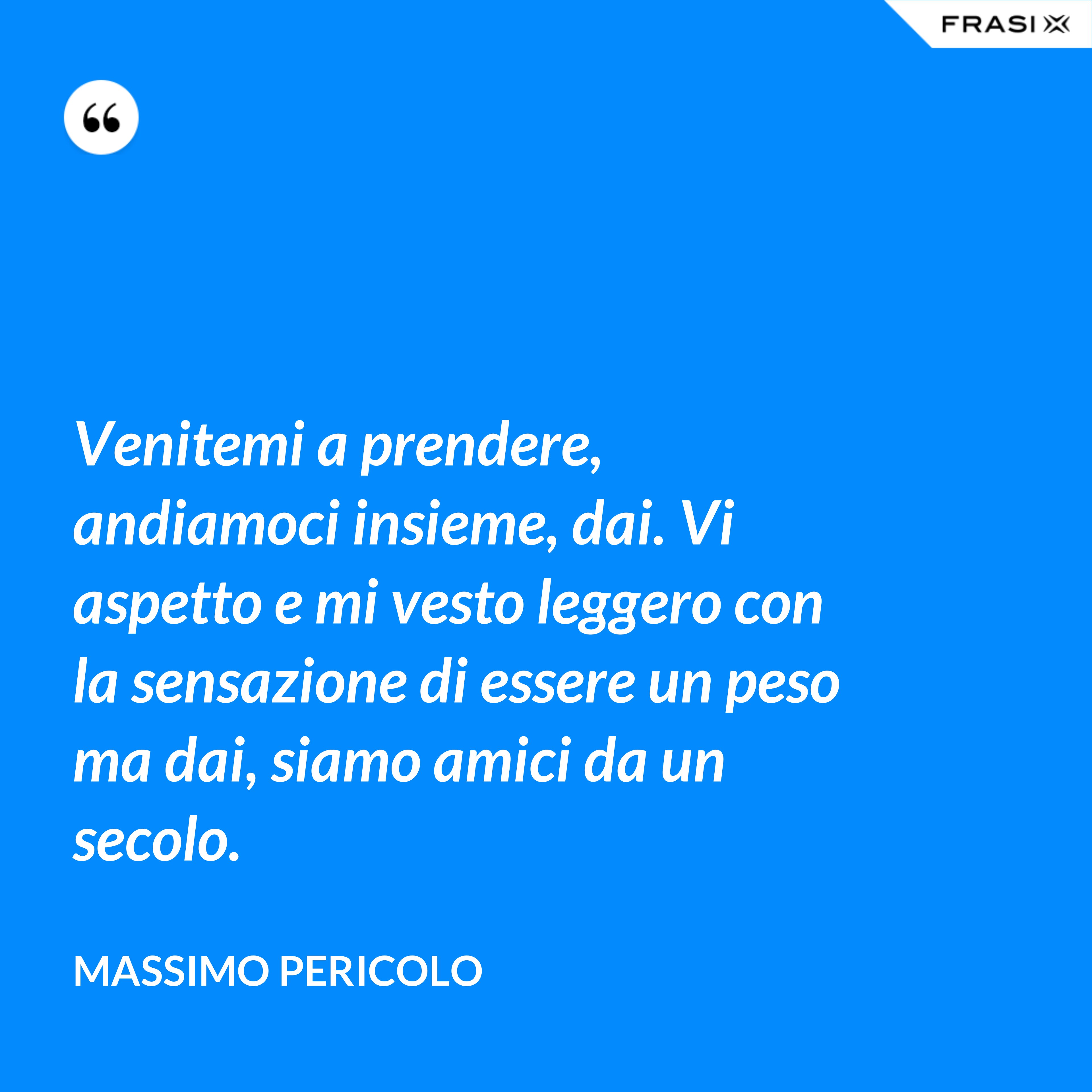 Venitemi a prendere, andiamoci insieme, dai. Vi aspetto e mi vesto leggero con la sensazione di essere un peso ma dai, siamo amici da un secolo. - Massimo Pericolo