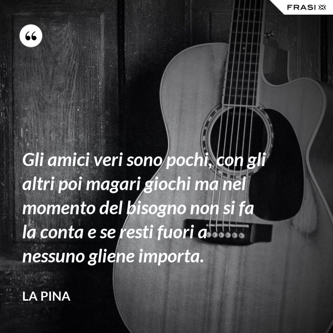 Gli amici veri sono pochi, con gli altri poi magari giochi ma nel momento del bisogno non si fa la conta e se resti fuori a nessuno gliene importa. - La Pina