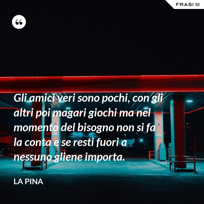 Gli amici veri sono pochi, con gli altri poi magari giochi ma nel momento del bisogno non si fa la conta e se resti fuori a nessuno gliene importa. - La Pina