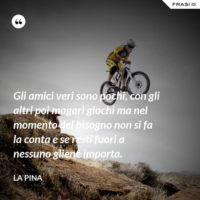 Gli amici veri sono pochi, con gli altri poi magari giochi ma nel momento del bisogno non si fa la conta e se resti fuori a nessuno gliene importa. - La Pina