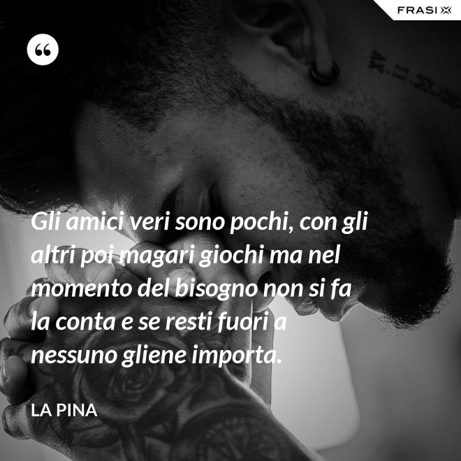Gli amici veri sono pochi, con gli altri poi magari giochi ma nel momento del bisogno non si fa la conta e se resti fuori a nessuno gliene importa. - La Pina