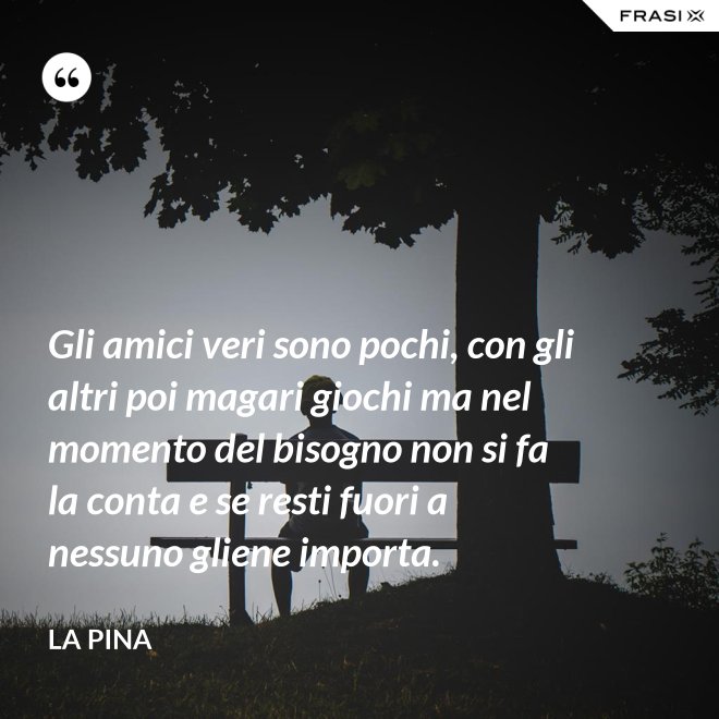 Gli amici veri sono pochi, con gli altri poi magari giochi ma nel momento del bisogno non si fa la conta e se resti fuori a nessuno gliene importa. - La Pina