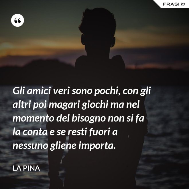 Gli amici veri sono pochi, con gli altri poi magari giochi ma nel momento del bisogno non si fa la conta e se resti fuori a nessuno gliene importa. - La Pina