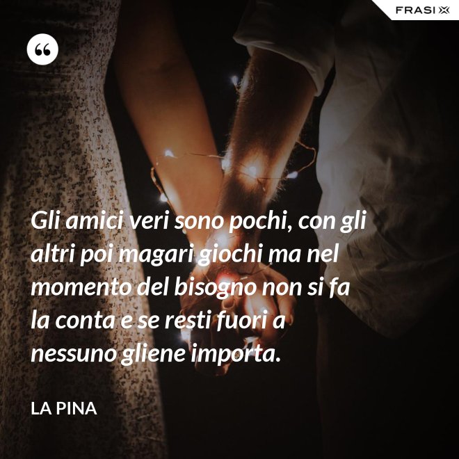 Gli amici veri sono pochi, con gli altri poi magari giochi ma nel momento del bisogno non si fa la conta e se resti fuori a nessuno gliene importa. - La Pina