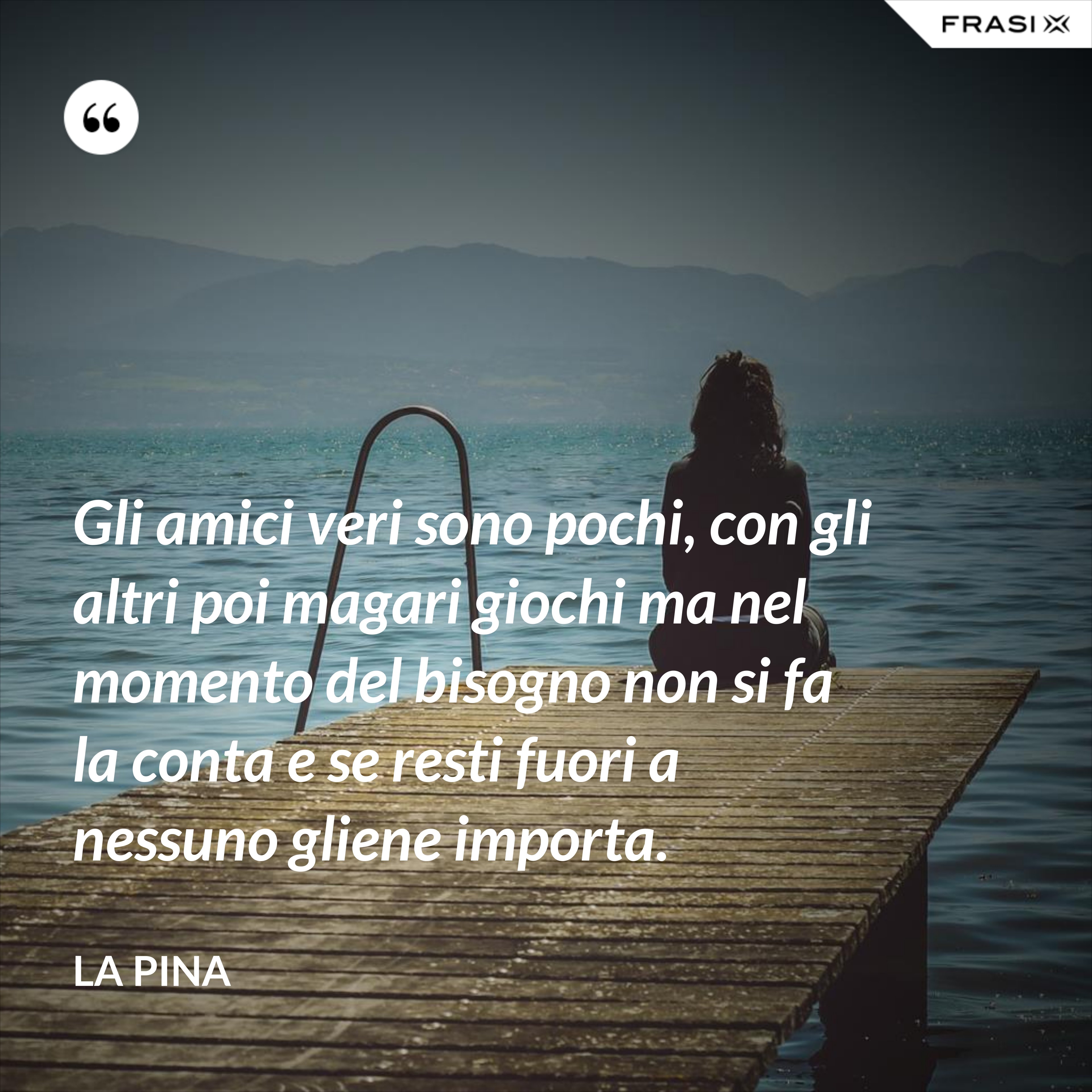 Gli amici veri sono pochi, con gli altri poi magari giochi ma nel momento del bisogno non si fa la conta e se resti fuori a nessuno gliene importa. - La Pina