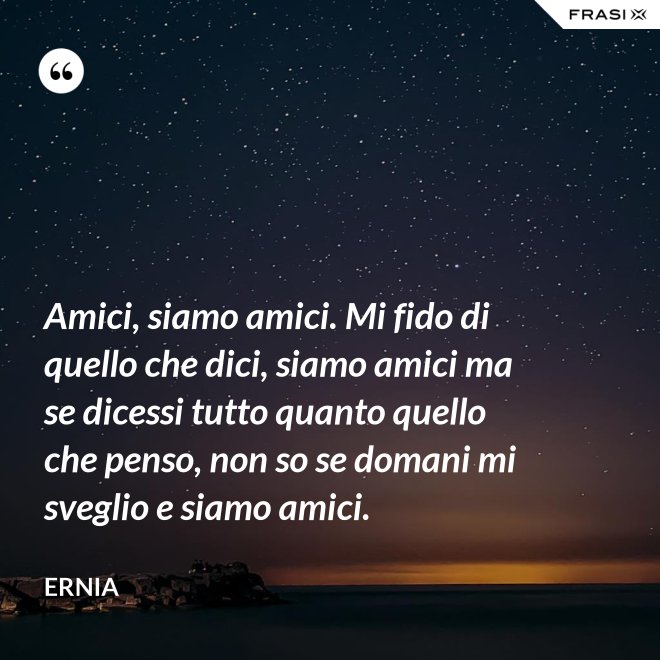 Amici, siamo amici. Mi fido di quello che dici, siamo amici ma se dicessi tutto quanto quello che penso, non so se domani mi sveglio e siamo amici. - Ernia