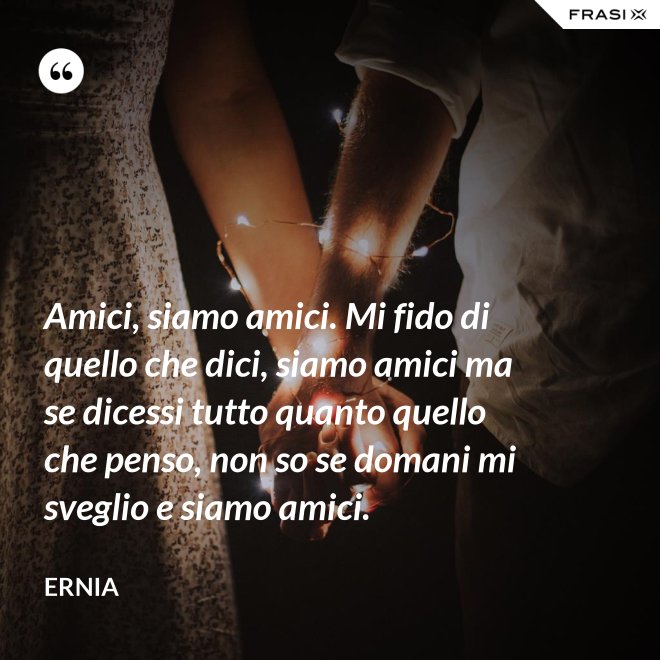 Amici, siamo amici. Mi fido di quello che dici, siamo amici ma se dicessi tutto quanto quello che penso, non so se domani mi sveglio e siamo amici. - Ernia
