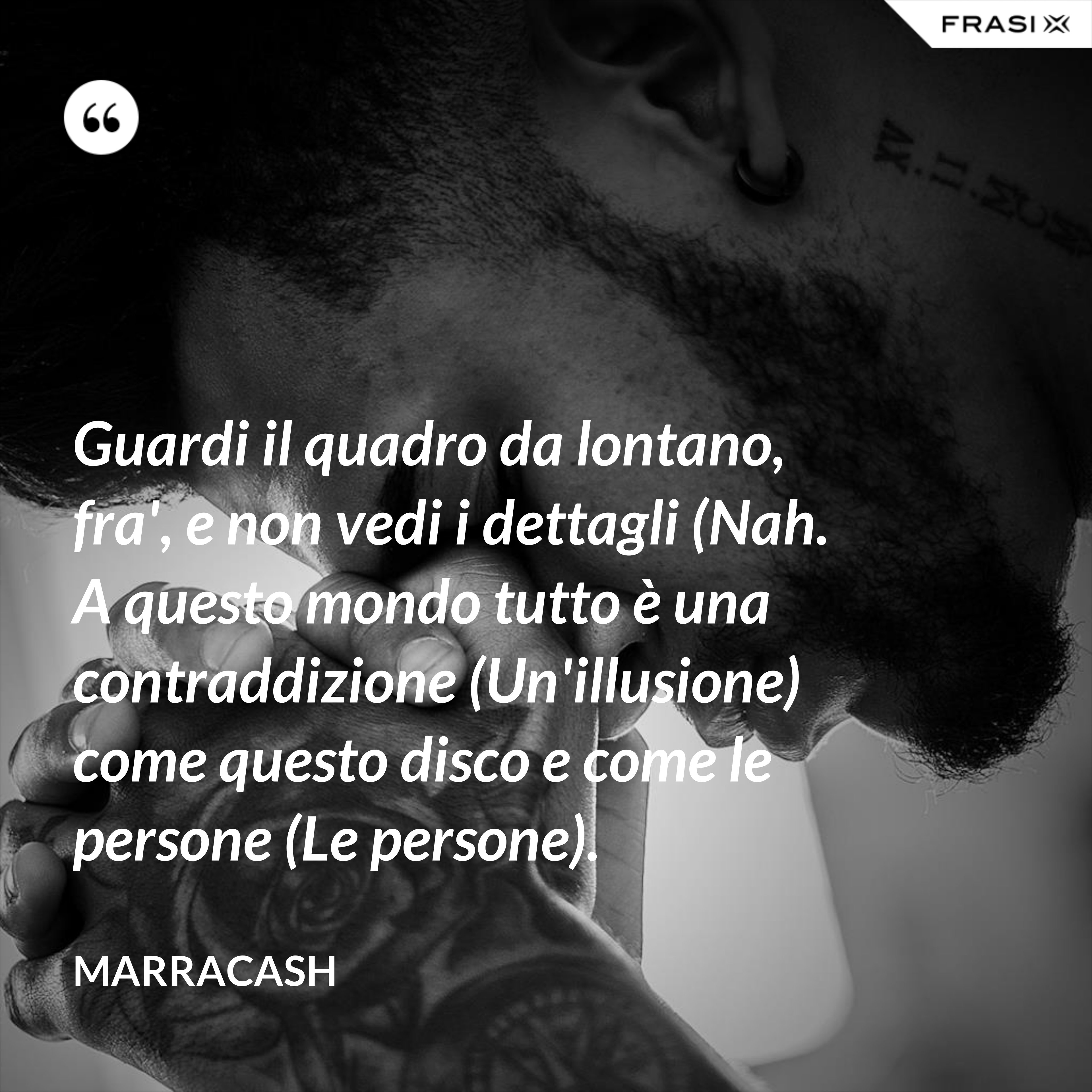 Guardi il quadro da lontano, fra', e non vedi i dettagli (Nah.  A questo mondo tutto è una contraddizione (Un'illusione) come questo disco e come le persone (Le persone). - Marracash