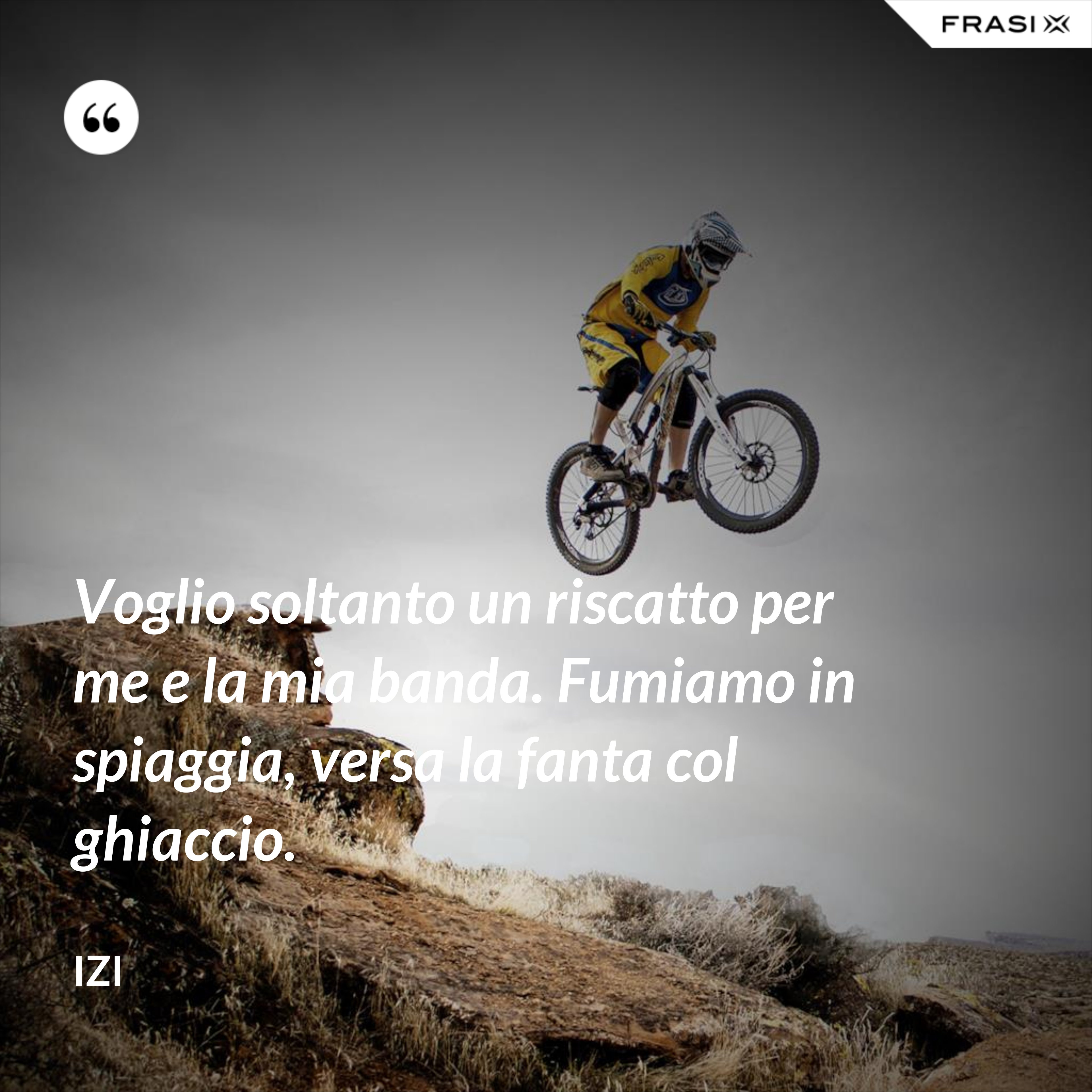 Voglio soltanto un riscatto per me e la mia banda. Fumiamo in spiaggia, versa la fanta col ghiaccio. - Izi