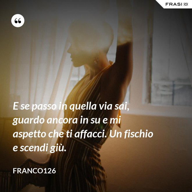E se passo in quella via sai, guardo ancora in su e mi aspetto che ti affacci. Un fischio e scendi giù. - Franco126