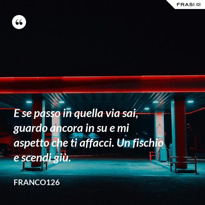 E se passo in quella via sai, guardo ancora in su e mi aspetto che ti affacci. Un fischio e scendi giù. - Franco126