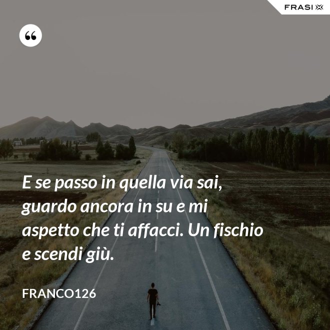 E se passo in quella via sai, guardo ancora in su e mi aspetto che ti affacci. Un fischio e scendi giù. - Franco126