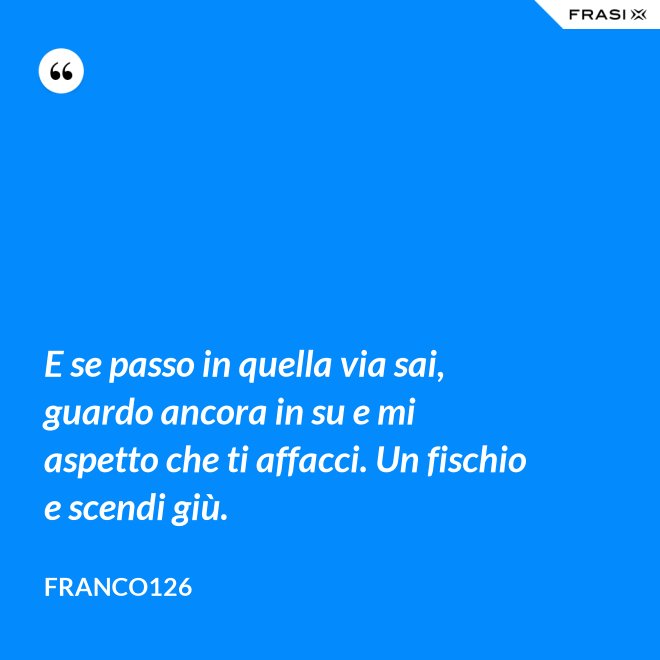 E se passo in quella via sai, guardo ancora in su e mi aspetto che ti affacci. Un fischio e scendi giù. - Franco126