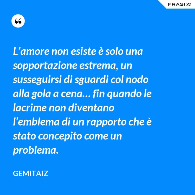 L’amore non esiste è solo una sopportazione estrema, un susseguirsi di sguardi col nodo alla gola a cena… fin quando le lacrime non diventano l’emblema di un rapporto che è stato concepito come un problema. - Gemitaiz