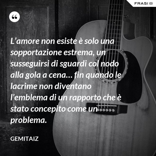 L’amore non esiste è solo una sopportazione estrema, un susseguirsi di sguardi col nodo alla gola a cena… fin quando le lacrime non diventano l’emblema di un rapporto che è stato concepito come un problema. - Gemitaiz